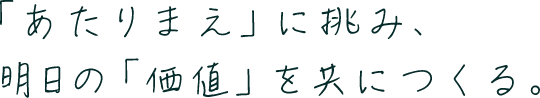 「あたりまえ」に挑み、明日の「価値」を共につくる。